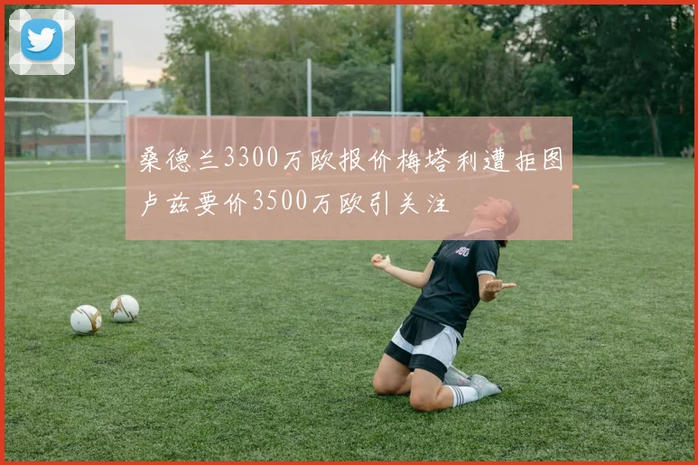 桑德兰3300万欧报价梅塔利遭拒图卢兹要价3500万欧引关注