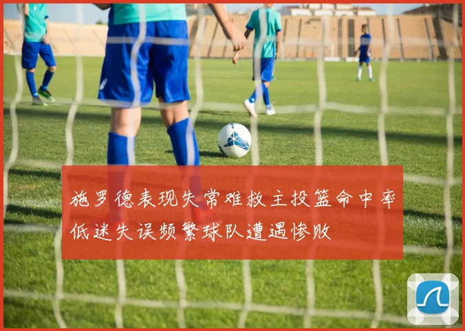 施罗德表现失常难救主投篮命中率低迷失误频繁球队遭遇惨败