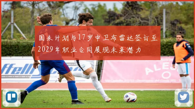 国米计划与17岁中卫布雷达签订至2029年职业合同展现未来潜力