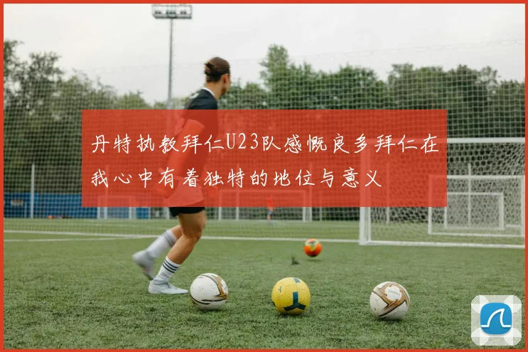 丹特执教拜仁U23队感慨良多拜仁在我心中有着独特的地位与意义