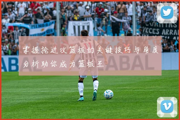 掌握抢进攻篮板的关键技巧与角度分析助你成为篮板王