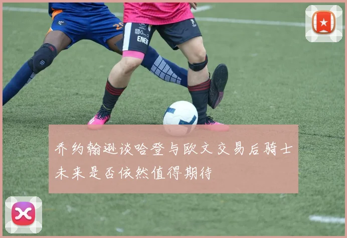 乔约翰逊谈哈登与欧文交易后骑士未来是否依然值得期待