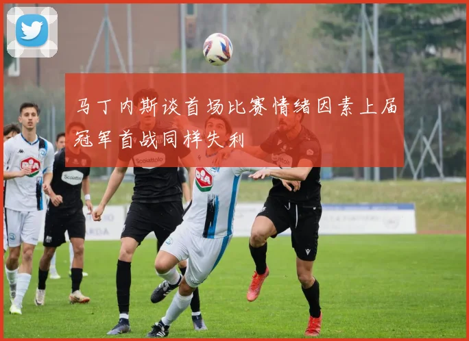 马丁内斯谈首场比赛情绪因素上届冠军首战同样失利