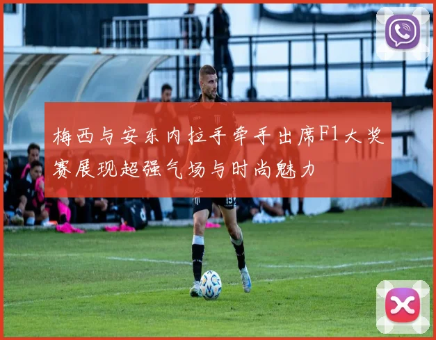梅西与安东内拉手牵手出席F1大奖赛展现超强气场与时尚魅力