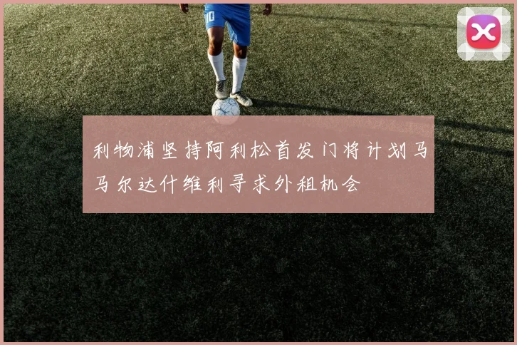 利物浦坚持阿利松首发门将计划马马尔达什维利寻求外租机会