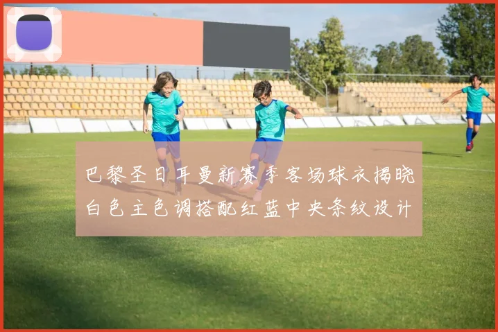 巴黎圣日耳曼新赛季客场球衣揭晓白色主色调搭配红蓝中央条纹设计