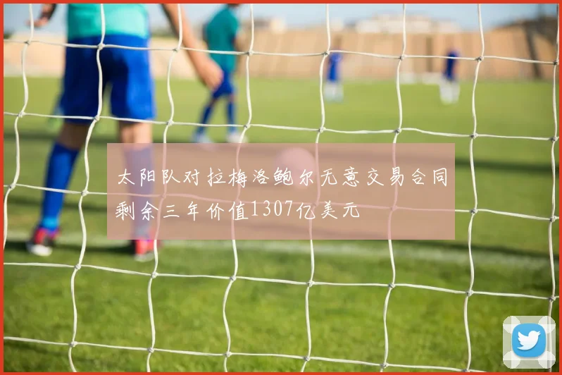 太阳队对拉梅洛鲍尔无意交易合同剩余三年价值1307亿美元