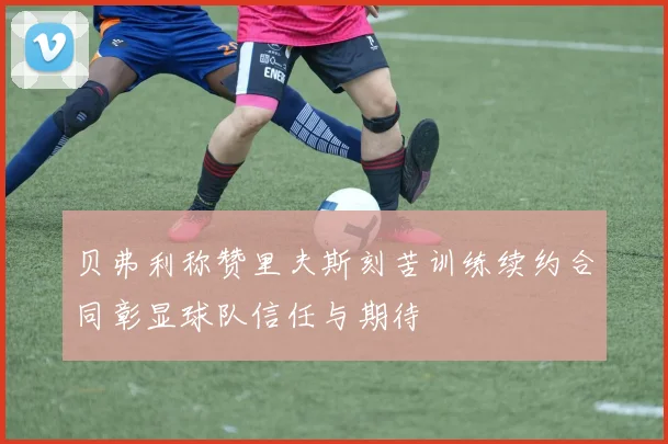 贝弗利称赞里夫斯刻苦训练续约合同彰显球队信任与期待