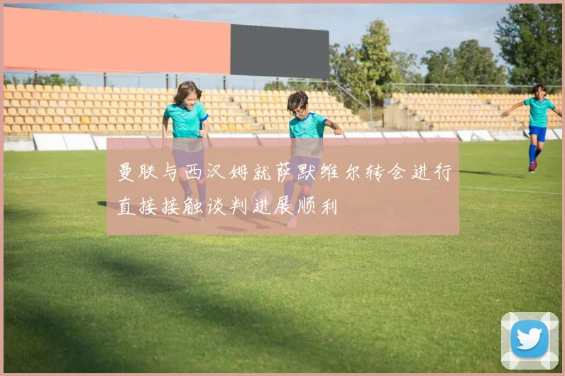 曼联与西汉姆就萨默维尔转会进行直接接触谈判进展顺利