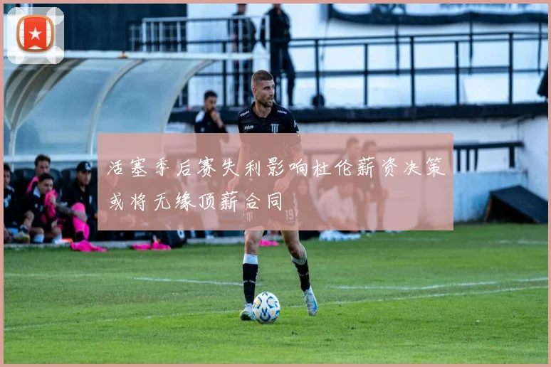 活塞季后赛失利影响杜伦薪资决策或将无缘顶薪合同