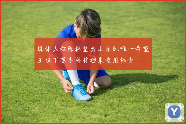 媒体人称陈林坚为山东队唯一希望王证下赛季或将迎来重用机会