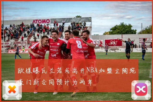 欧媒曝瓦兰若或离开NBA加盟立陶宛豪门新合同预计为两年