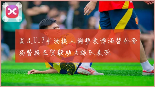 国足U17半场换人调整袁博涵替补登场替换王贺毅助力球队表现