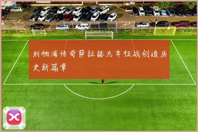 利物浦传奇萨拉赫九年征战创造历史新篇章