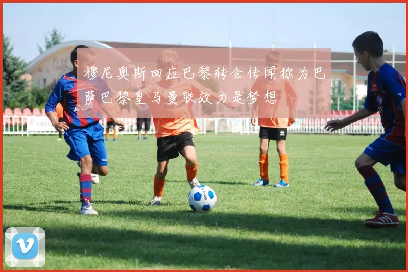 穆尼奥斯回应巴黎转会传闻称为巴萨巴黎皇马曼联效力是梦想