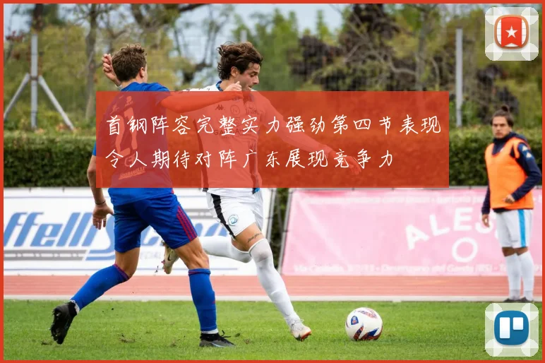 首钢阵容完整实力强劲第四节表现令人期待对阵广东展现竞争力