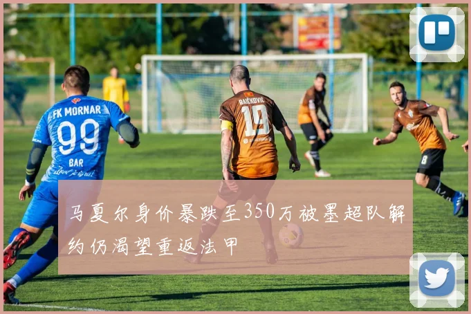 马夏尔身价暴跌至350万被墨超队解约仍渴望重返法甲