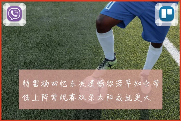 特雷杨回忆东决遗憾称若早知会带伤上阵常规赛双杀太阳成就更大