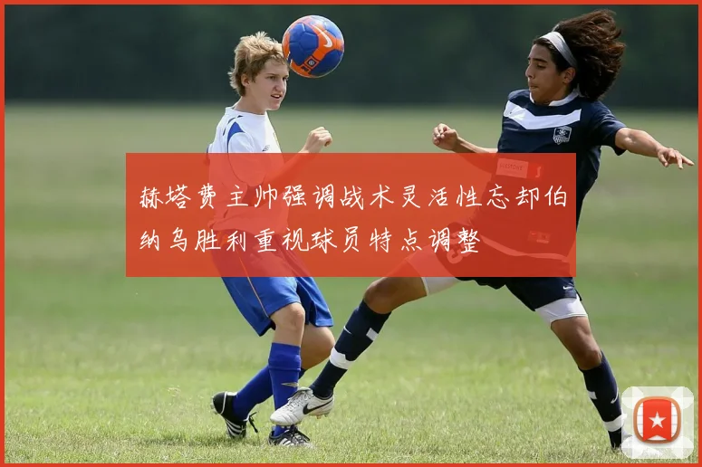 赫塔费主帅强调战术灵活性忘却伯纳乌胜利重视球员特点调整