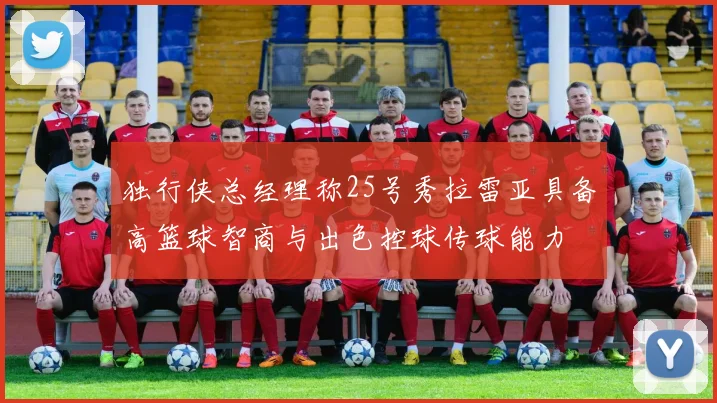 独行侠总经理称25号秀拉雷亚具备高篮球智商与出色控球传球能力