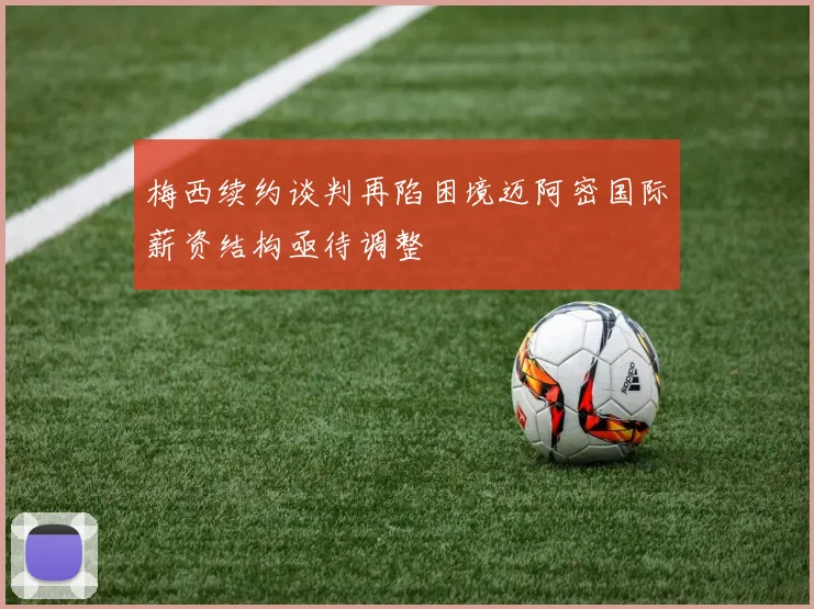 梅西续约谈判再陷困境迈阿密国际薪资结构亟待调整