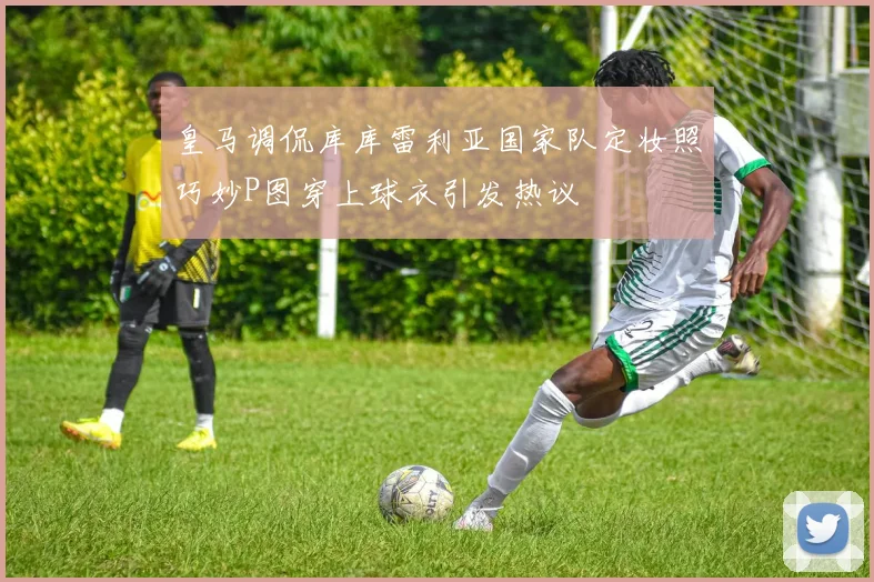 皇马调侃库库雷利亚国家队定妆照巧妙P图穿上球衣引发热议
