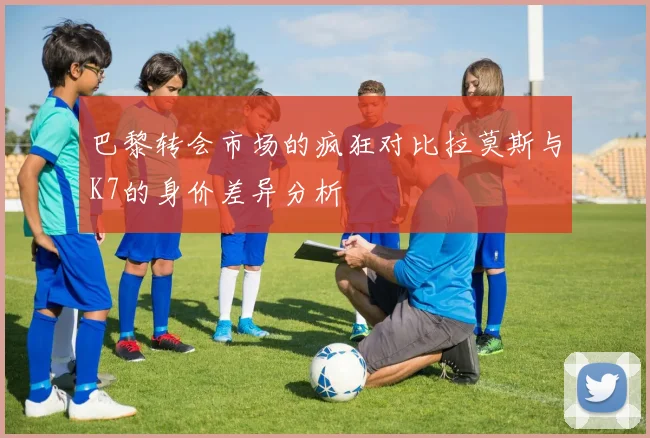 巴黎转会市场的疯狂对比拉莫斯与K7的身价差异分析