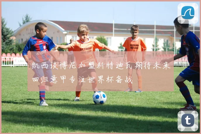 凯西谈博尼加盟科特迪瓦期待未来回归意甲专注世界杯备战