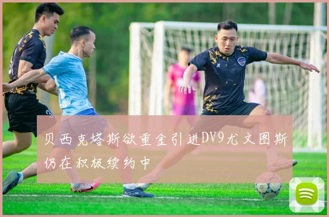 贝西克塔斯欲重金引进DV9尤文图斯仍在积极续约中