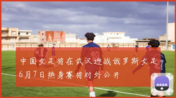 中国女足将在武汉迎战俄罗斯女足6月7日热身赛将对外公开