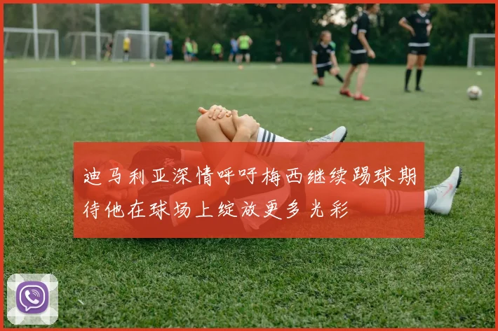 迪马利亚深情呼吁梅西继续踢球期待他在球场上绽放更多光彩